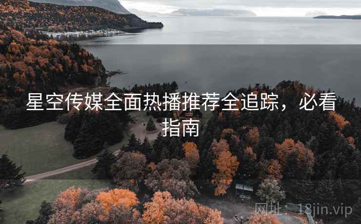 星空传媒全面热播推荐全追踪，必看指南