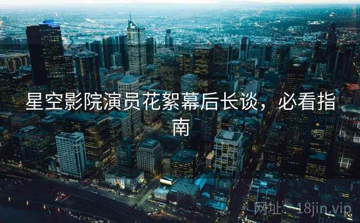 星空影院演员花絮幕后长谈，必看指南