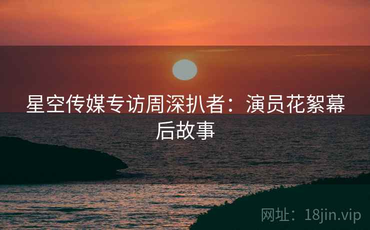 星空传媒专访周深扒者：演员花絮幕后故事