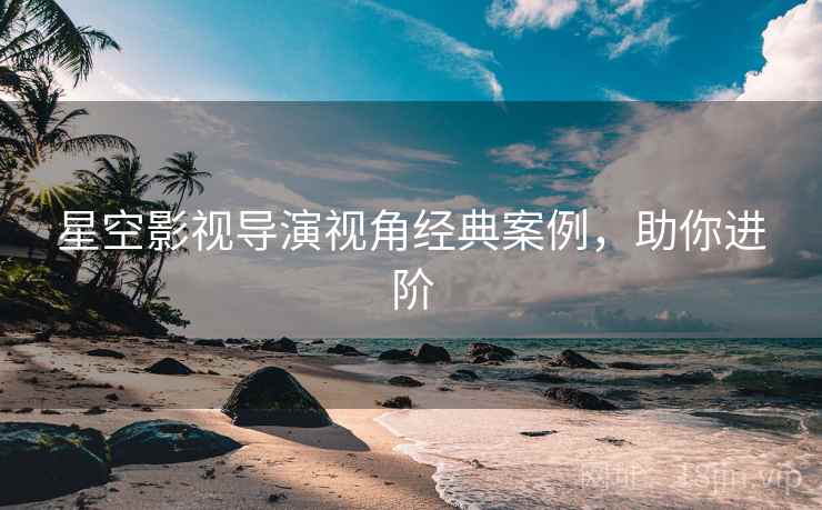 星空影视导演视角经典案例，助你进阶