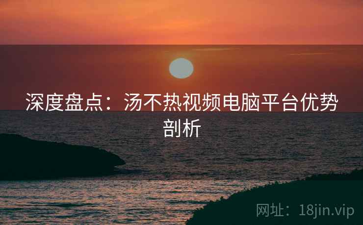 深度盘点：汤不热视频电脑平台优势剖析