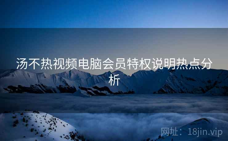 汤不热视频电脑会员特权说明热点分析