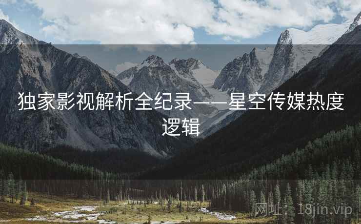 独家影视解析全纪录——星空传媒热度逻辑